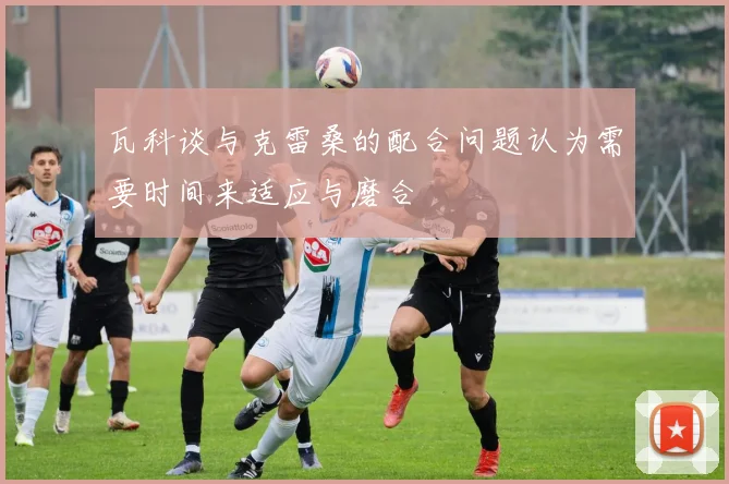 瓦科谈与克雷桑的配合问题认为需要时间来适应与磨合