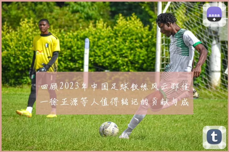 回顾2023年中国足球教练风云邵佳一徐正源等人值得铭记的贡献与成就