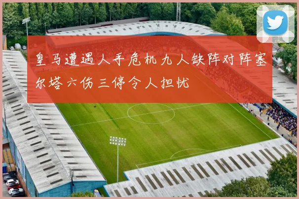 皇马遭遇人手危机九人缺阵对阵塞尔塔六伤三停令人担忧