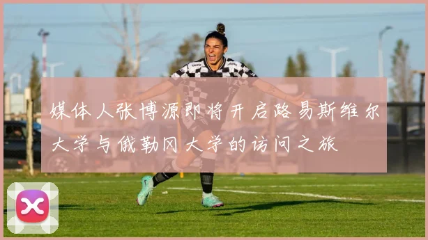 媒体人张博源即将开启路易斯维尔大学与俄勒冈大学的访问之旅