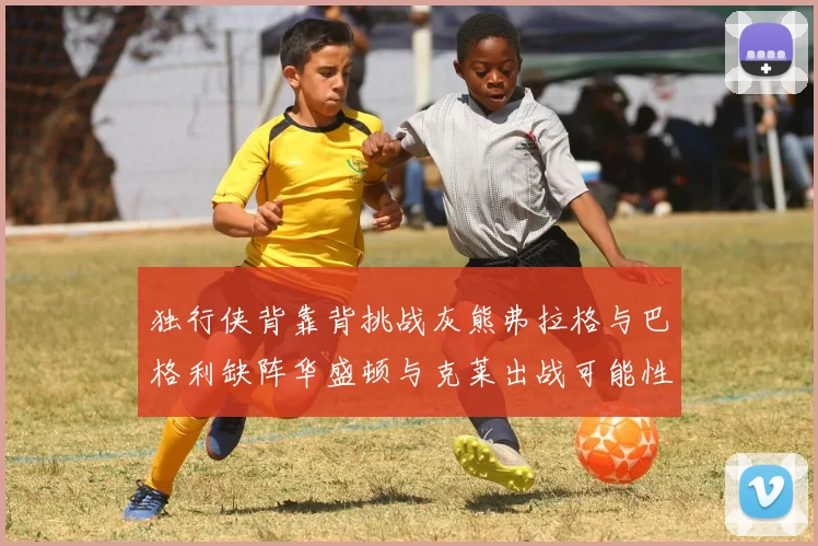 独行侠背靠背挑战灰熊弗拉格与巴格利缺阵华盛顿与克莱出战可能性微小