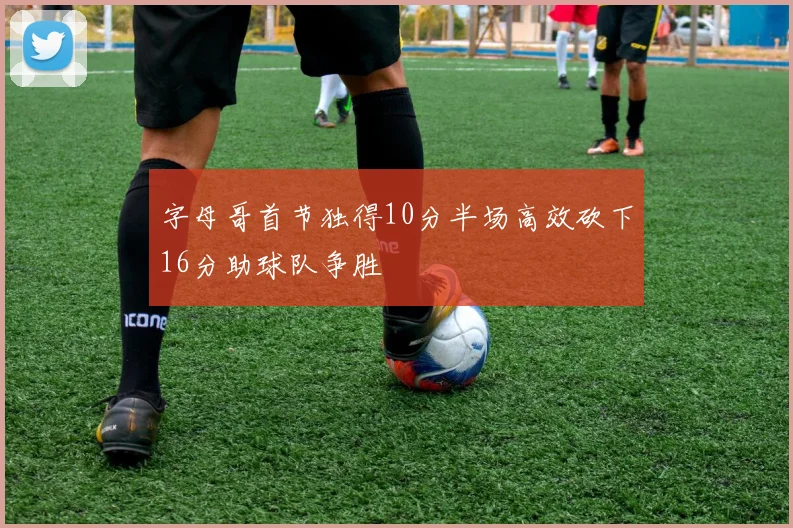字母哥首节独得10分半场高效砍下16分助球队争胜