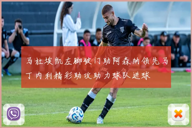 马杜埃凯左脚破门助阿森纳领先马丁内利精彩助攻助力球队进球