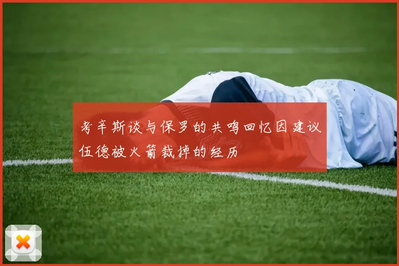 考辛斯谈与保罗的共鸣回忆因建议伍德被火箭裁掉的经历