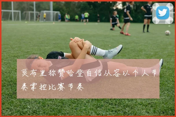 莫布里称赞哈登自信从容以个人节奏掌控比赛节奏