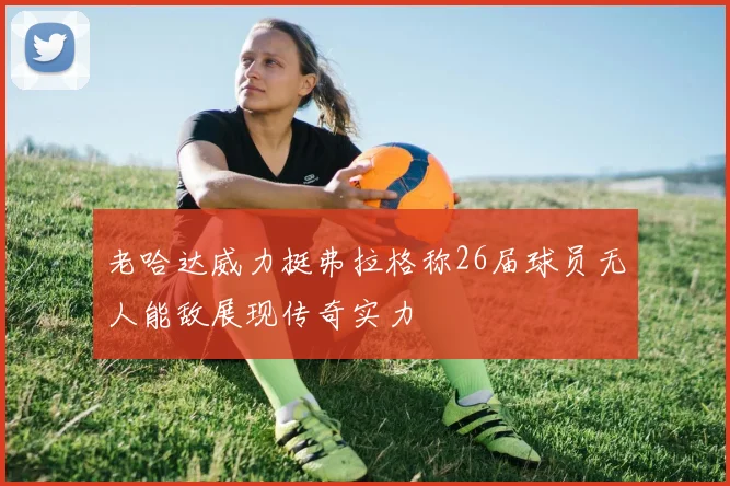 老哈达威力挺弗拉格称26届球员无人能敌展现传奇实力