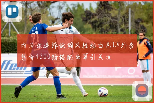 内马尔选择低调风格粉白色LV外套售价4300镑搭配面罩引关注