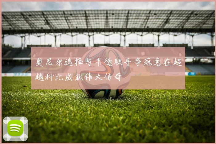 奥尼尔选择与韦德联手争冠意在超越科比成就伟大传奇