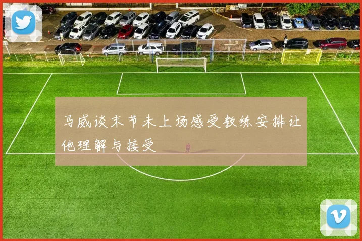 马威谈末节未上场感受教练安排让他理解与接受