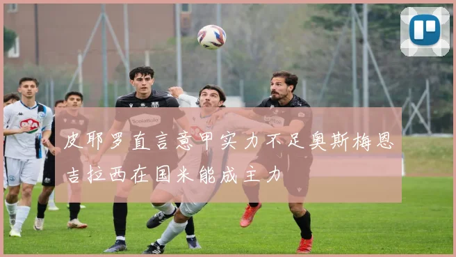 皮耶罗直言意甲实力不足奥斯梅恩吉拉西在国米能成主力
