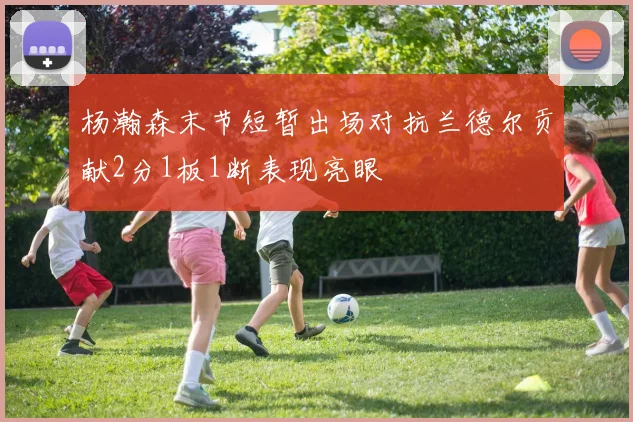 杨瀚森末节短暂出场对抗兰德尔贡献2分1板1断表现亮眼