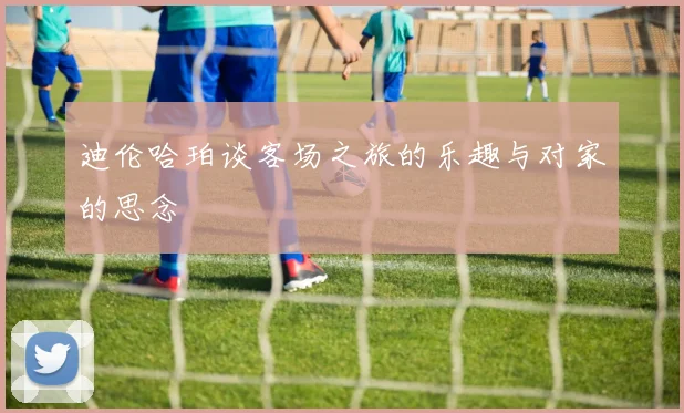 迪伦哈珀谈客场之旅的乐趣与对家的思念