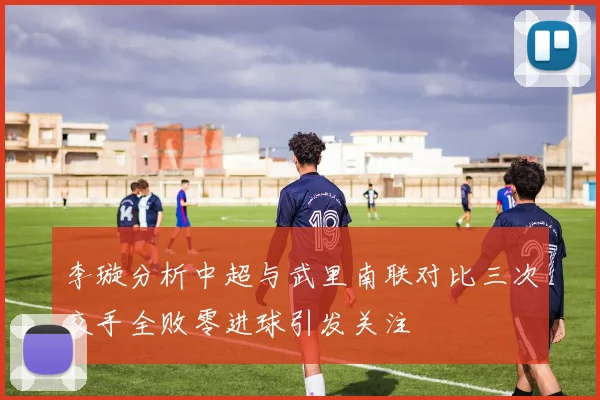 李璇分析中超与武里南联对比三次交手全败零进球引发关注