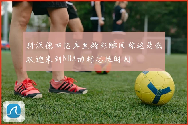 科沃德回忆库里精彩瞬间称这是我欢迎来到NBA的标志性时刻