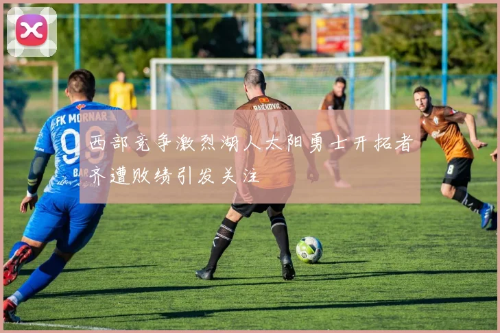 西部竞争激烈湖人太阳勇士开拓者齐遭败绩引发关注