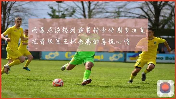 西蒙尼谈格列兹曼转会传闻专注皇社晋级国王杯决赛的喜悦心情