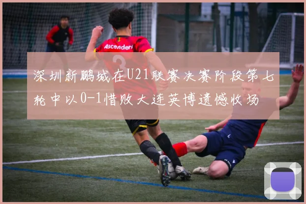 深圳新鹏城在U21联赛决赛阶段第七轮中以0-1惜败大连英博遗憾收场