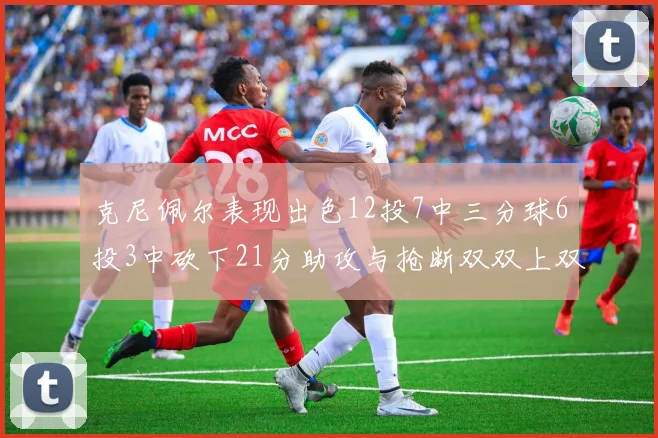 克尼佩尔表现出色12投7中三分球6投3中砍下21分助攻与抢断双双上双