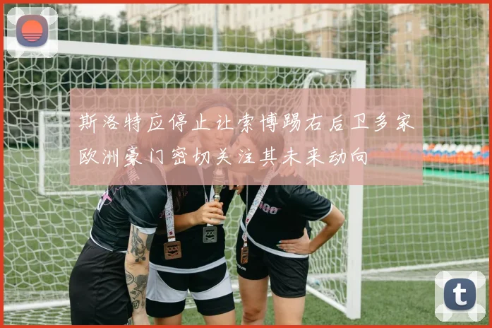 斯洛特应停止让索博踢右后卫多家欧洲豪门密切关注其未来动向