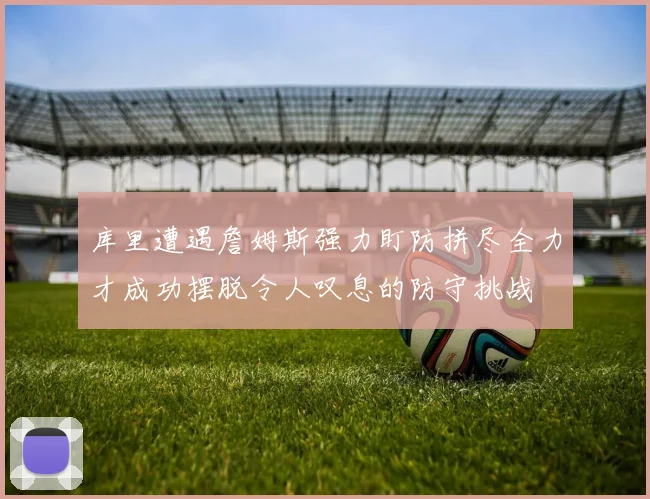 库里遭遇詹姆斯强力盯防拼尽全力才成功摆脱令人叹息的防守挑战