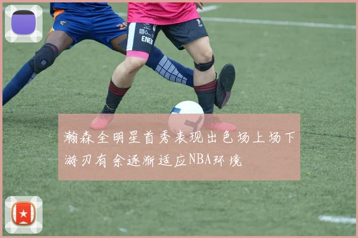 瀚森全明星首秀表现出色场上场下游刃有余逐渐适应NBA环境