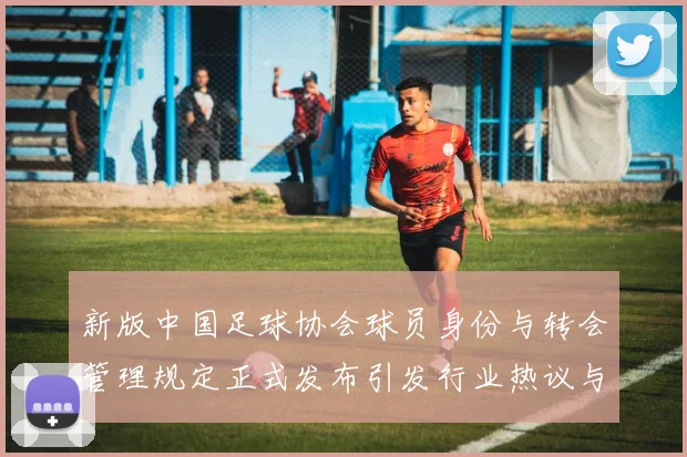 新版中国足球协会球员身份与转会管理规定正式发布引发行业热议与期待