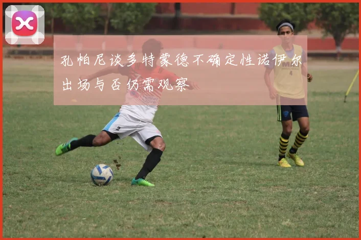 孔帕尼谈多特蒙德不确定性诺伊尔出场与否仍需观察