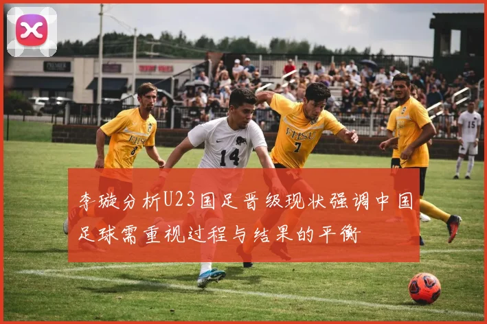 李璇分析U23国足晋级现状强调中国足球需重视过程与结果的平衡